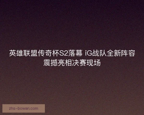 英雄联盟传奇杯S2落幕 iG战队全新阵容震撼亮相决赛现场