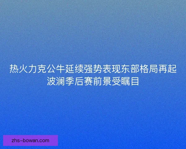 热火力克公牛延续强势表现东部格局再起波澜季后赛前景受瞩目